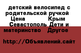 детский велосипед с родительской ручкой › Цена ­ 2 000 - Крым, Севастополь Дети и материнство » Другое   